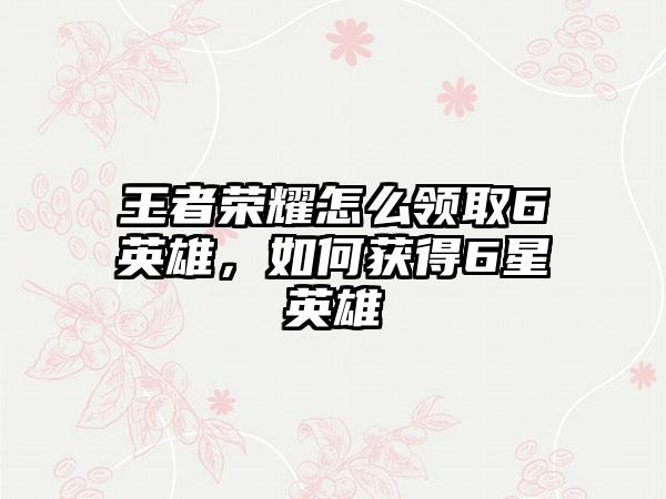 王者荣耀怎么领取6英雄，如何获得6星英雄