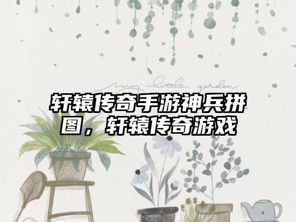 轩辕传奇手游神兵拼图，轩辕传奇游戏