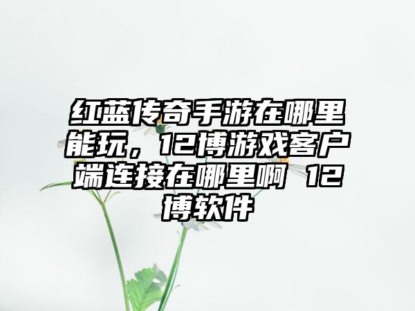 红蓝传奇手游在哪里能玩,12博游戏客户端连接在哪里啊 12博软件