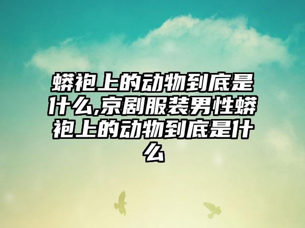 蟒袍上的动物到底是什么,京剧服装男性蟒袍上的动物到底是什么