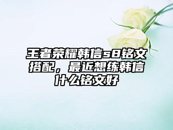 王者荣耀韩信s8铭文搭配，最近想练韩信什么铭文好