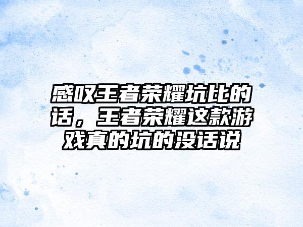 感叹王者荣耀坑比的话，王者荣耀这款游戏真的坑的没话说