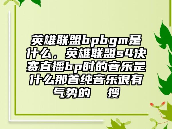 英雄联盟bpbgm是什么，英雄联盟s4决赛直播bp时的音乐是什么那首纯音乐很有气势的  搜