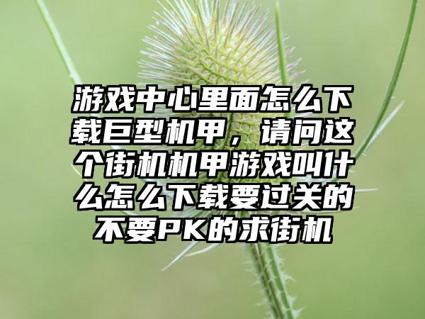 游戏中心里面怎么下载巨型机甲，请问这个街机机甲游戏叫什么怎么下载要过关的不要PK的求街机