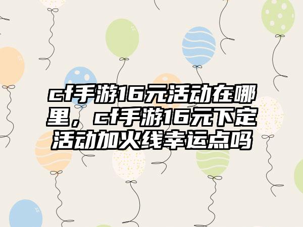 cf手游16元活动在哪里，cf手游16元下定活动加火线幸运点吗