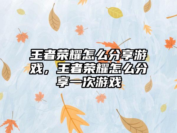 王者荣耀怎么分享游戏，王者荣耀怎么分享一次游戏