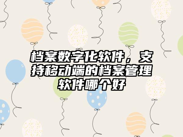档案数字化软件，支持移动端的档案管理软件哪个好