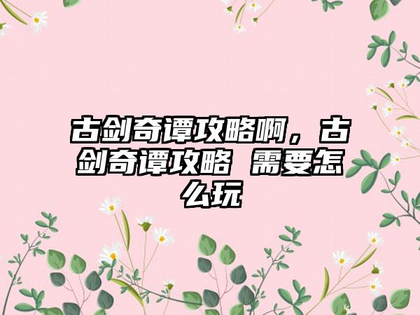 古剑奇谭攻略啊，古剑奇谭攻略 需要怎么玩