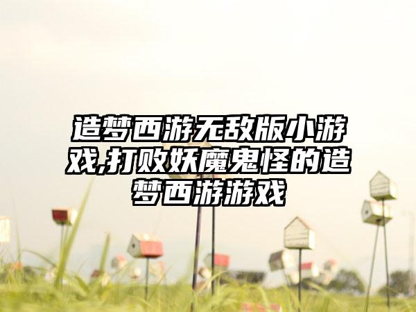 造梦西游无敌版小游戏,打败妖魔鬼怪的造梦西游游戏