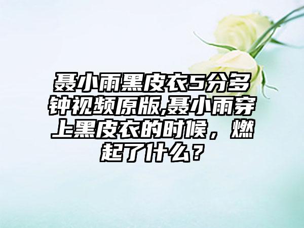 聂小雨黑皮衣5分多钟视频原版,聂小雨穿上黑皮衣的时候，燃起了什么？