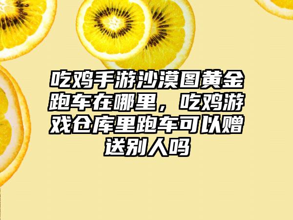吃鸡手游沙漠图黄金跑车在哪里，吃鸡游戏仓库里跑车可以赠送别人吗