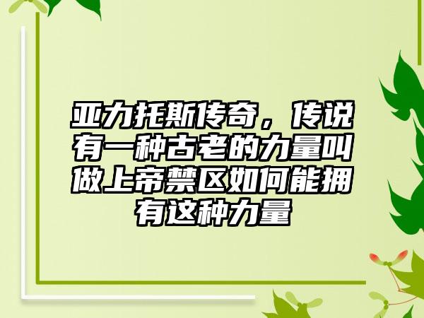 亚力托斯传奇，传说有一种古老的力量叫做上帝禁区如何能拥有这种力量
