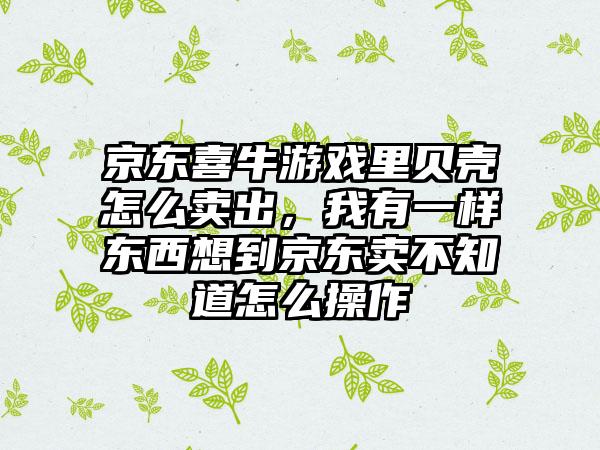 京东喜牛游戏里贝壳怎么卖出，我有一样东西想到京东卖不知道怎么操作