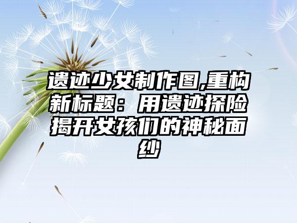 遗迹少女制作图,重构新标题：用遗迹探险揭开女孩们的神秘面纱