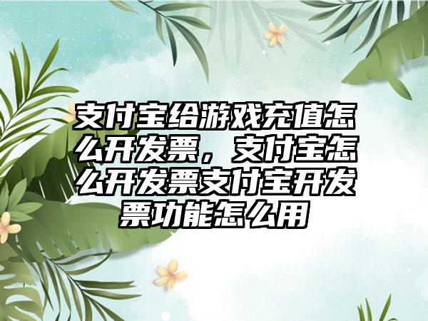 支付宝给游戏充值怎么开发票，支付宝怎么开发票支付宝开发票功能怎么用