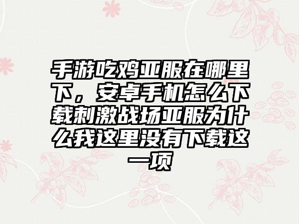 手游吃鸡亚服在哪里下，安卓手机怎么下载刺激战场亚服为什么我这里没有下载这一项