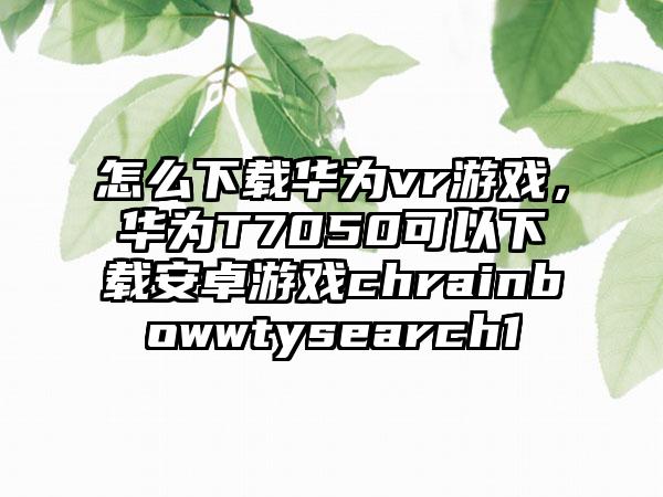 怎么下载华为vr游戏，华为T7050可以下载安卓游戏chrainbowwtysearch1