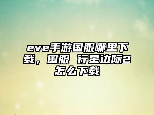 eve手游国服哪里下载，国服 行星边际2怎么下载