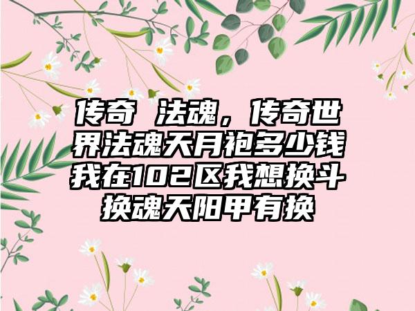 传奇 法魂，传奇世界法魂天月袍多少钱我在102区我想换斗换魂天阳甲有换