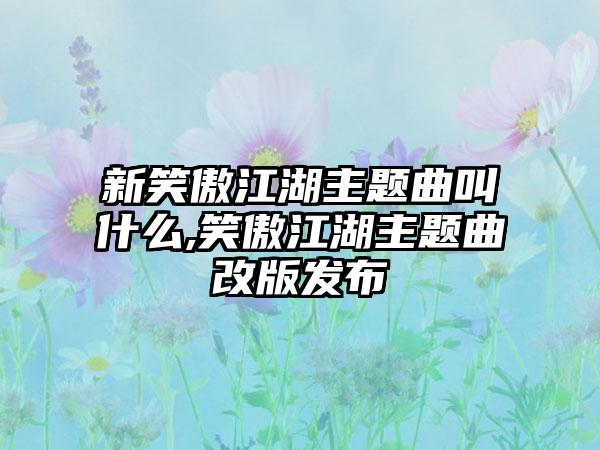 新笑傲江湖主题曲叫什么,笑傲江湖主题曲改版发布