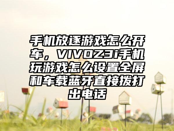 手机放逐游戏怎么开车，VIVOZ3i手机玩游戏怎么设置全屏和车载蓝牙直接拨打出电话