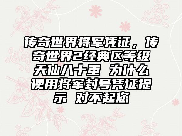 传奇世界将军凭证，传奇世界2经典区等级天仙八十重 为什么使用将军封号凭证提示 对不起您