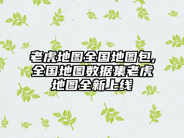 老虎地图全国地图包,全国地图数据集老虎地图全新上线