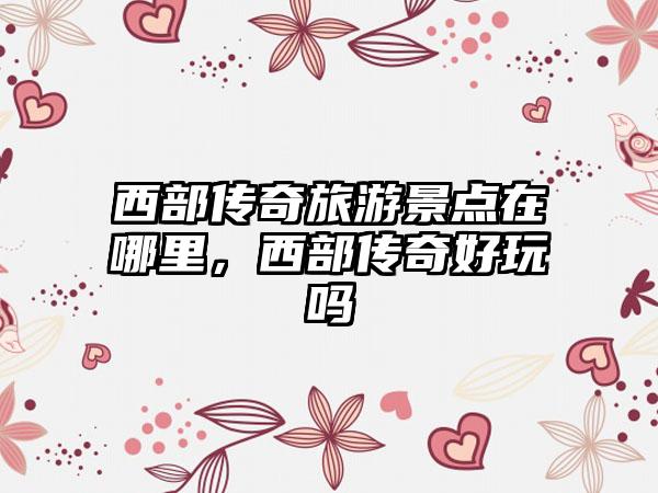 西部传奇旅游景点在哪里，西部传奇好玩吗
