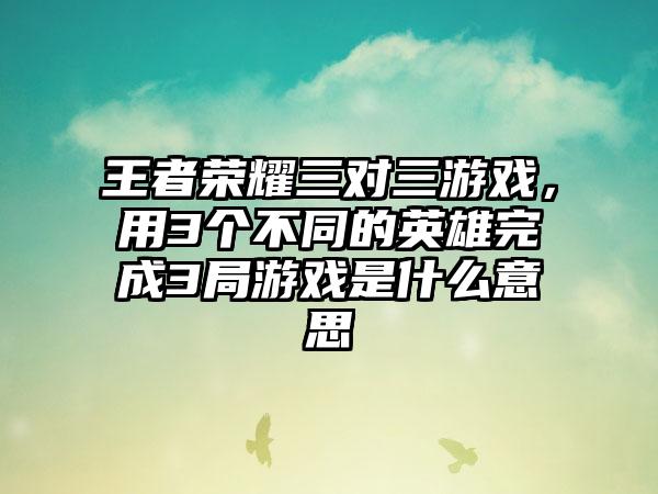 王者荣耀三对三游戏，用3个不同的英雄完成3局游戏是什么意思