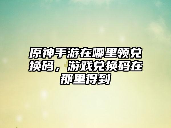 原神手游在哪里领兑换码，游戏兑换码在那里得到