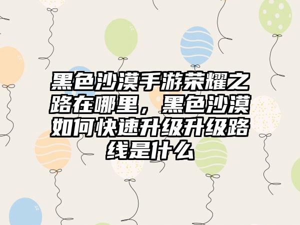 黑色沙漠手游荣耀之路在哪里，黑色沙漠如何快速升级升级路线是什么