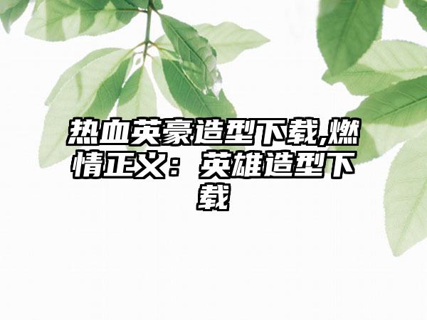 热血英豪造型下载,燃情正义：英雄造型下载