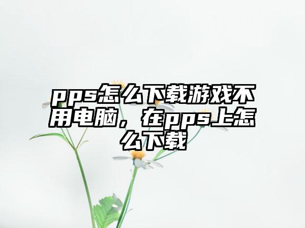 pps怎么下载游戏不用电脑，在pps上怎么下载