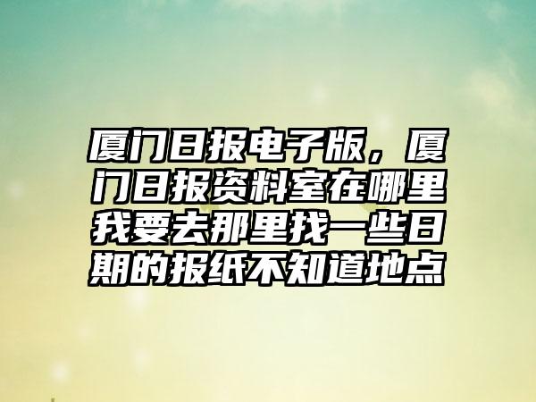 厦门日报电子版，厦门日报资料室在哪里我要去那里找一些日期的报纸不知道地点