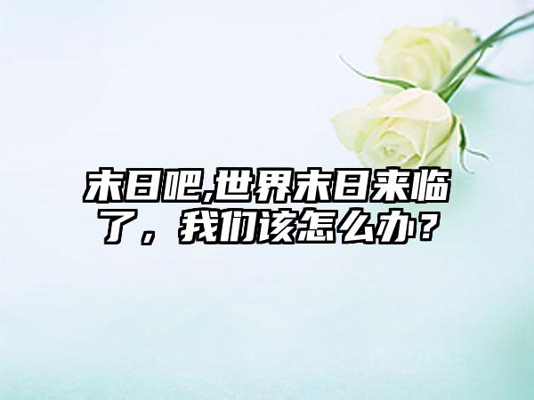 末日吧,世界末日来临了，我们该怎么办？