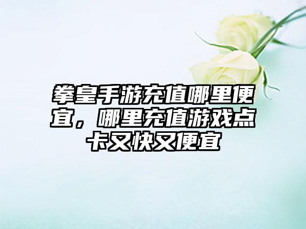 拳皇手游充值哪里便宜，哪里充值游戏点卡又快又便宜