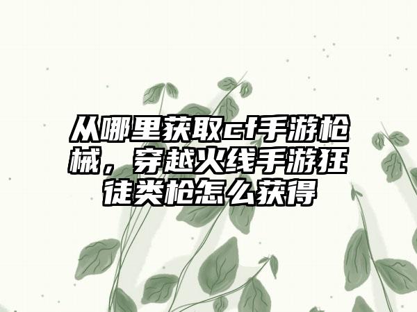 从哪里获取cf手游枪械，穿越火线手游狂徒类枪怎么获得