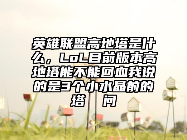 英雄联盟高地塔是什么，LoL目前版本高地塔能不能回血我说的是3个小水晶前的塔  问