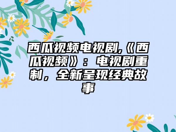 西瓜视频电视剧,《西瓜视频》：电视剧重制，全新呈现经典故事