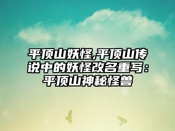 平顶山妖怪,平顶山传说中的妖怪改名重写：平顶山神秘怪兽
