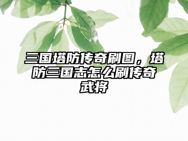 三国塔防传奇刷图，塔防三国志怎么刷传奇武将