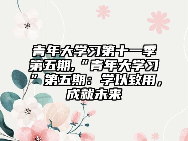 青年大学习第十一季第五期,“青年大学习”第五期：学以致用，成就未来