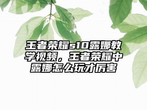 王者荣耀s10露娜教学视频，王者荣耀中露娜怎么玩才厉害