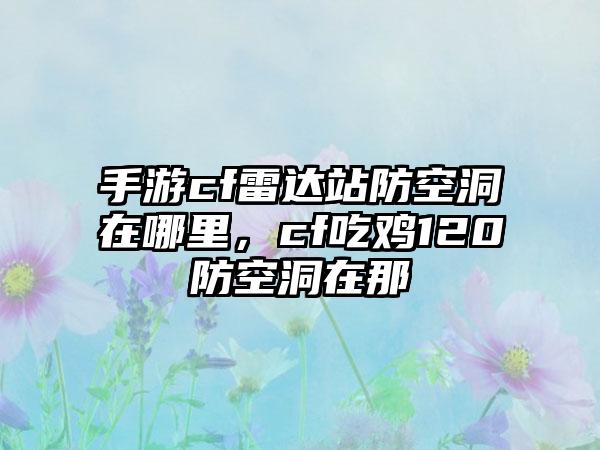 手游cf雷达站防空洞在哪里，cf吃鸡120防空洞在那
