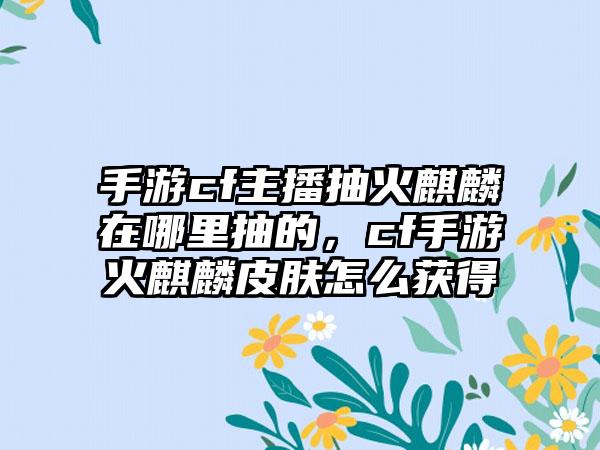 手游cf主播抽火麒麟在哪里抽的，cf手游火麒麟皮肤怎么获得