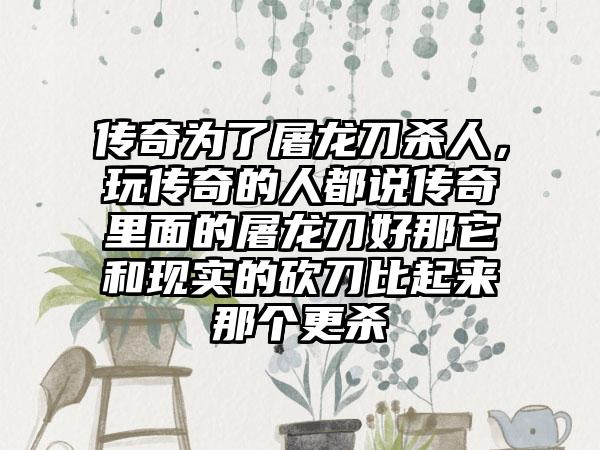 传奇为了屠龙刀杀人，玩传奇的人都说传奇里面的屠龙刀好那它和现实的砍刀比起来那个更杀