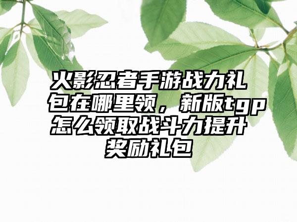 火影忍者手游战力礼包在哪里领，新版tgp怎么领取战斗力提升奖励礼包