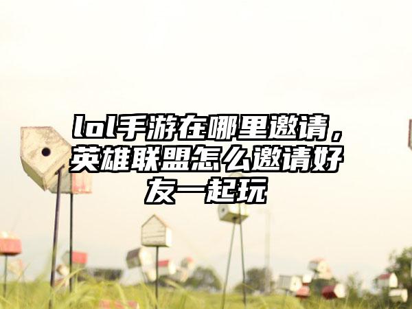 lol手游在哪里邀请，英雄联盟怎么邀请好友一起玩