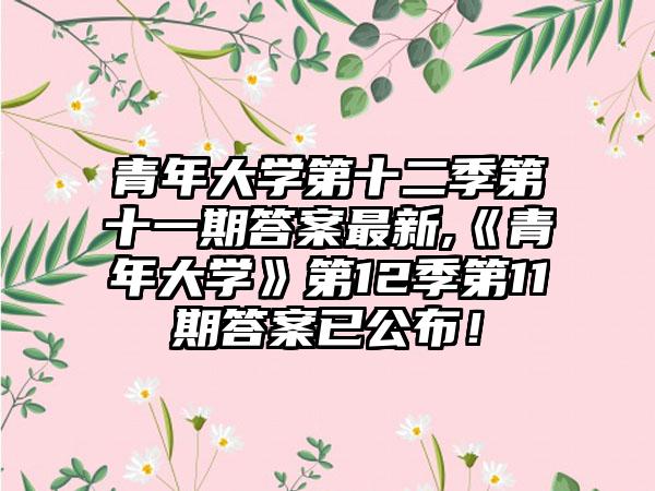青年大学第十二季第十一期答案最新,《青年大学》第12季第11期答案已公布！