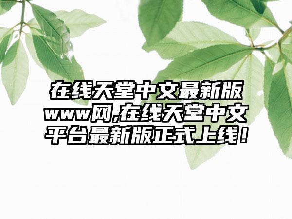 在线天堂中文最新版www网,在线天堂中文平台最新版正式上线！